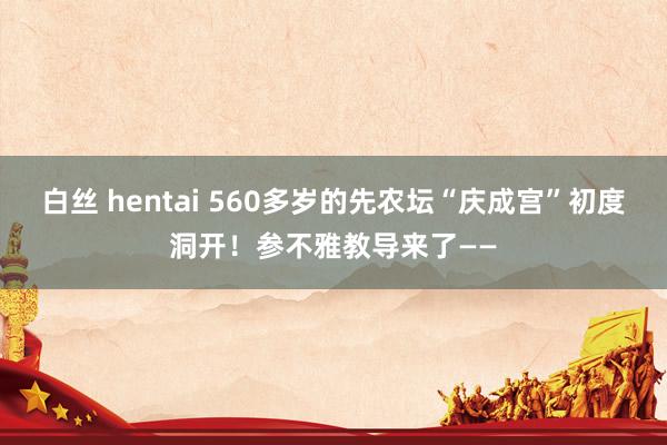 白丝 hentai 560多岁的先农坛“庆成宫”初度洞开！参不雅教导来了——