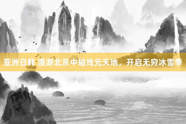 亚洲日韩 漫游北京中轴线元天地，开启无穷冰雪季