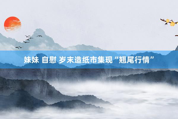 妹妹 自慰 岁末造纸市集现“翘尾行情”