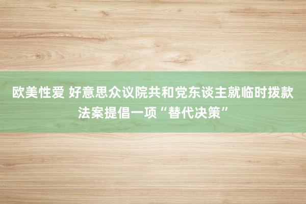 欧美性爱 好意思众议院共和党东谈主就临时拨款法案提倡一项“替代决策”