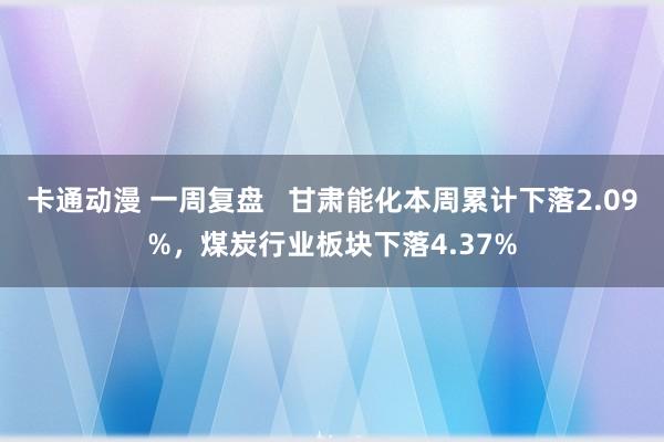 卡通动漫 一周复盘   甘肃能化本周累计下落2.09%，煤炭行业板块下落4.37%