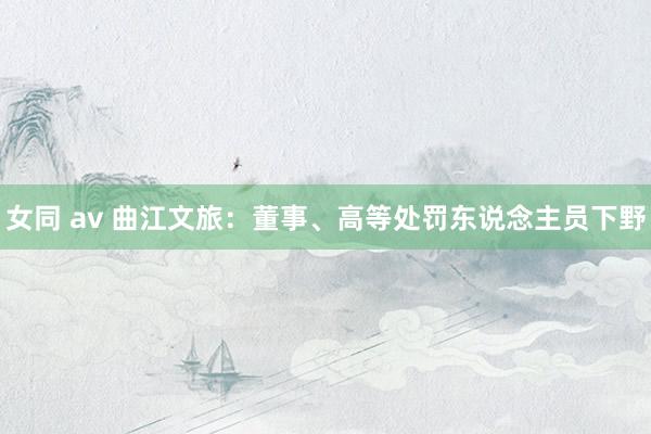 女同 av 曲江文旅：董事、高等处罚东说念主员下野
