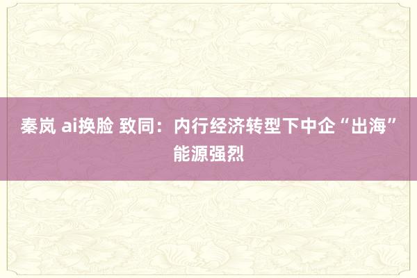 秦岚 ai换脸 致同：内行经济转型下中企“出海”能源强烈