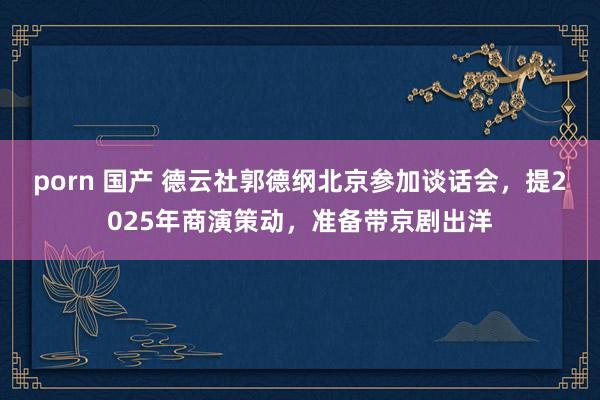 porn 国产 德云社郭德纲北京参加谈话会，提2025年商演策动，准备带京剧出洋