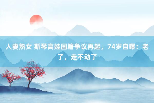 人妻熟女 斯琴高娃国籍争议再起，74岁自曝：老了，走不动了