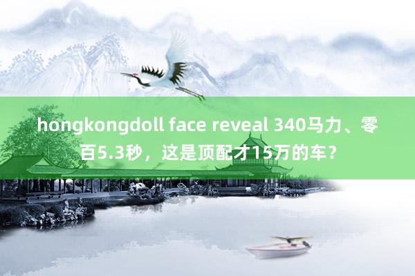 hongkongdoll face reveal 340马力、零百5.3秒，这是顶配才15万的车？