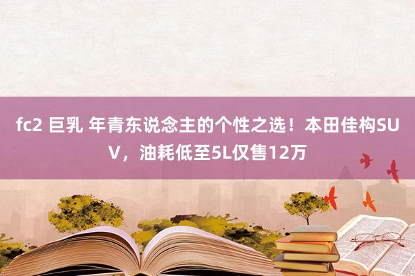 fc2 巨乳 年青东说念主的个性之选！本田佳构SUV，油耗低至5L仅售12万