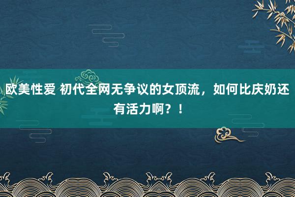 欧美性爱 初代全网无争议的女顶流，如何比庆奶还有活力啊？！