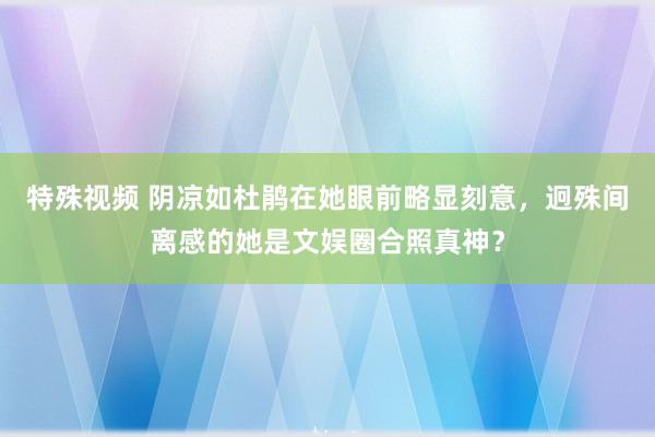 特殊视频 阴凉如杜鹃在她眼前略显刻意，迥殊间离感的她是文娱圈合照真神？