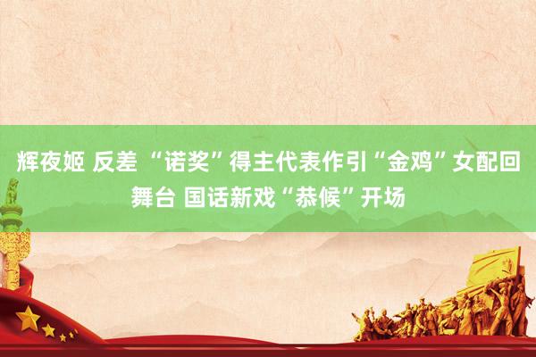 辉夜姬 反差 “诺奖”得主代表作引“金鸡”女配回舞台 国话新戏“恭候”开场