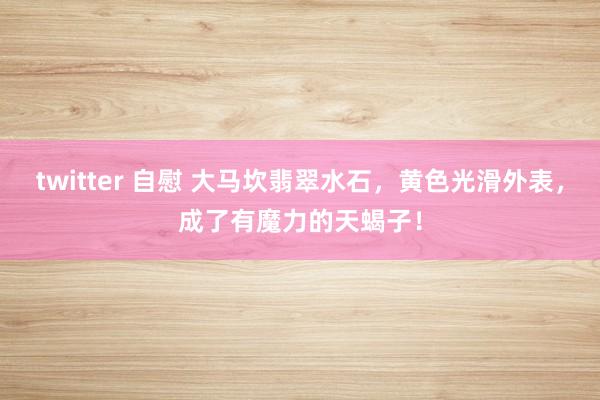 twitter 自慰 大马坎翡翠水石，黄色光滑外表，成了有魔力的天蝎子！