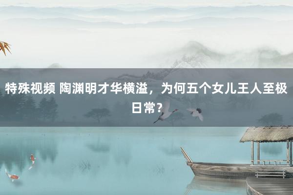 特殊视频 陶渊明才华横溢，为何五个女儿王人至极日常？
