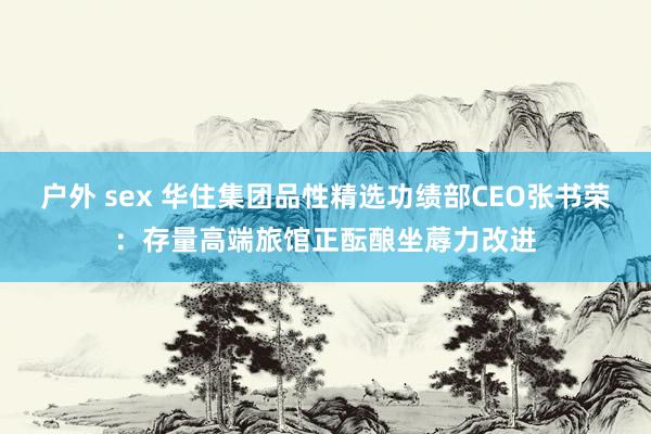 户外 sex 华住集团品性精选功绩部CEO张书荣：存量高端旅馆正酝酿坐蓐力改进