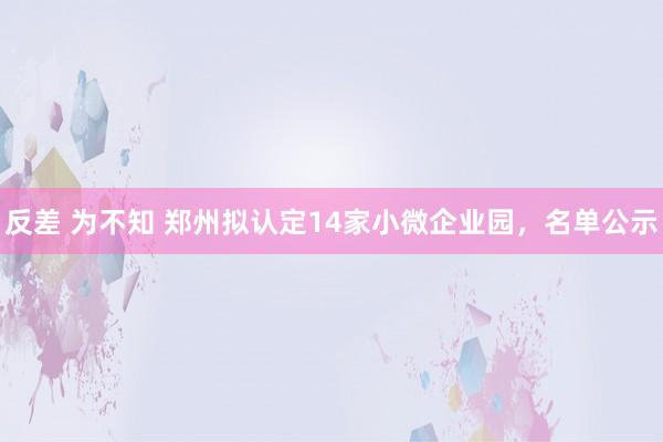 反差 为不知 郑州拟认定14家小微企业园，名单公示