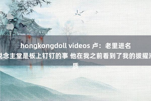 hongkongdoll videos 卢：老里进名东说念主堂是板上钉钉的事 他在我之前看到了我的拔擢潜质