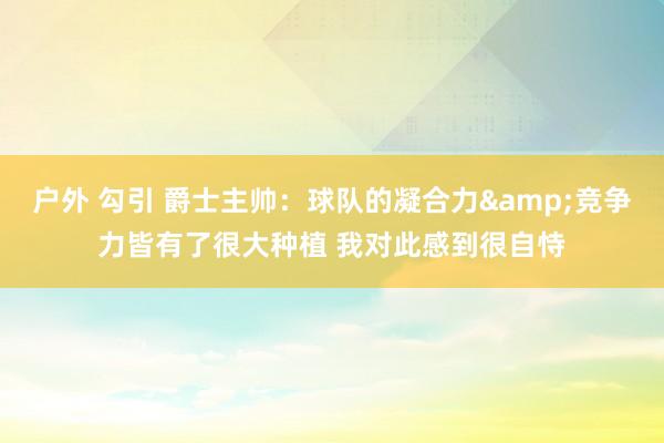 户外 勾引 爵士主帅：球队的凝合力&竞争力皆有了很大种植 我对此感到很自恃