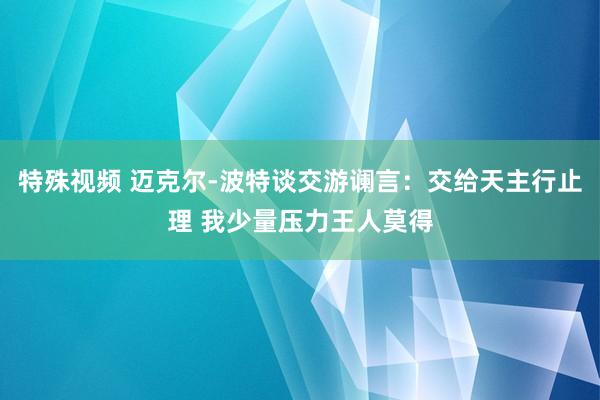 特殊视频 迈克尔-波特谈交游谰言：交给天主行止理 我少量压力王人莫得