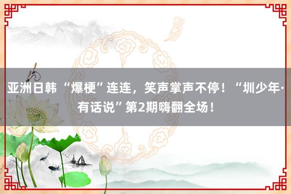 亚洲日韩 “爆梗”连连，笑声掌声不停！“圳少年·有话说”第2期嗨翻全场！
