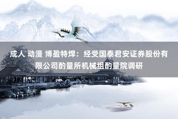 成人 动漫 博盈特焊：经受国泰君安证券股份有限公司酌量所机械组酌量院调研