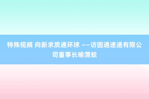 特殊视频 向新求质通环球 ——访圆通速递有限公司董事长喻渭蛟