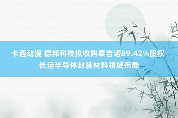 卡通动漫 德邦科技拟收购泰吉诺89.42%股权 长远半导体封装材料领域布局