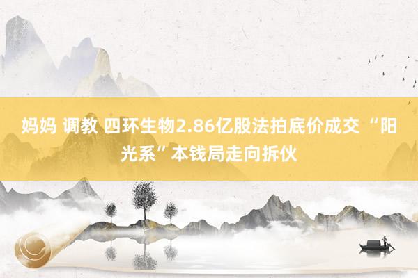 妈妈 调教 四环生物2.86亿股法拍底价成交 “阳光系”本钱局走向拆伙
