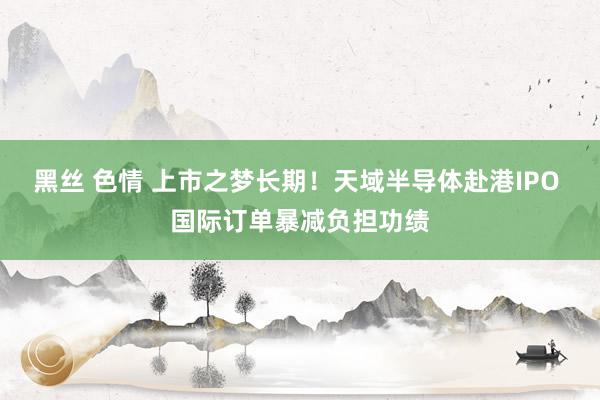 黑丝 色情 上市之梦长期！天域半导体赴港IPO 国际订单暴减负担功绩