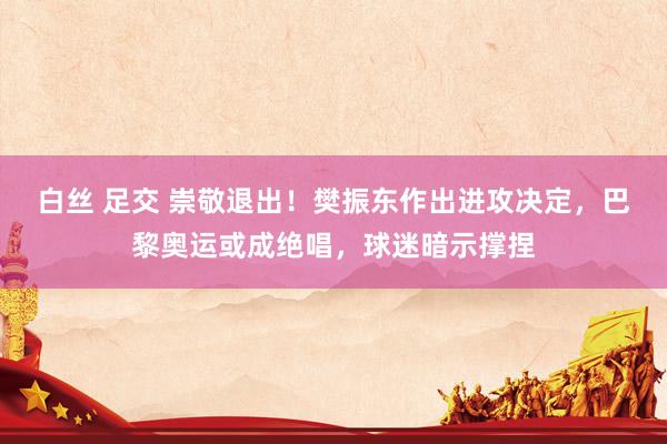 白丝 足交 崇敬退出！樊振东作出进攻决定，巴黎奥运或成绝唱，球迷暗示撑捏