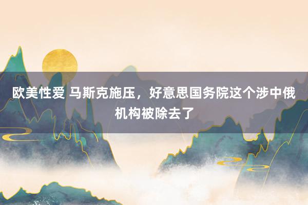 欧美性爱 马斯克施压，好意思国务院这个涉中俄机构被除去了