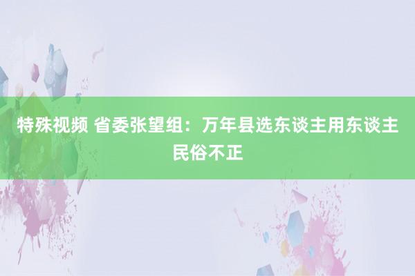 特殊视频 省委张望组：万年县选东谈主用东谈主民俗不正