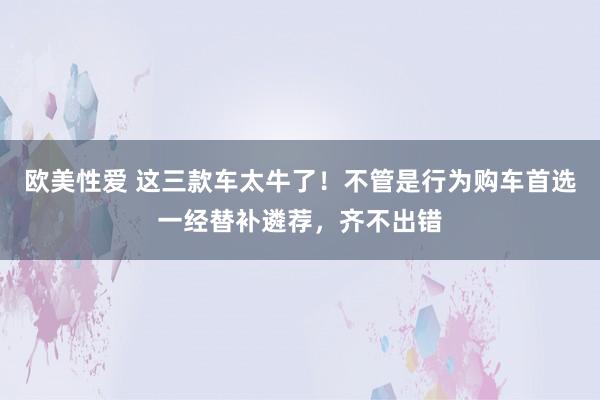 欧美性爱 这三款车太牛了！不管是行为购车首选一经替补遴荐，齐不出错