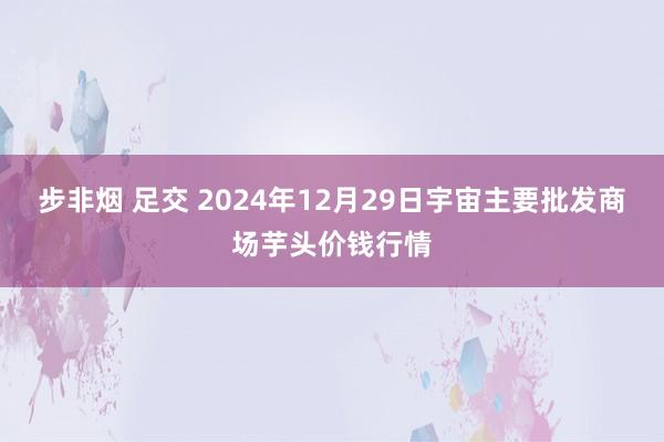 步非烟 足交 2024年12月29日宇宙主要批发商场芋头价钱行情