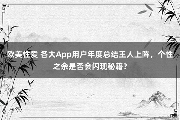 欧美性爱 各大App用户年度总结王人上阵，个性之余是否会闪现秘籍？