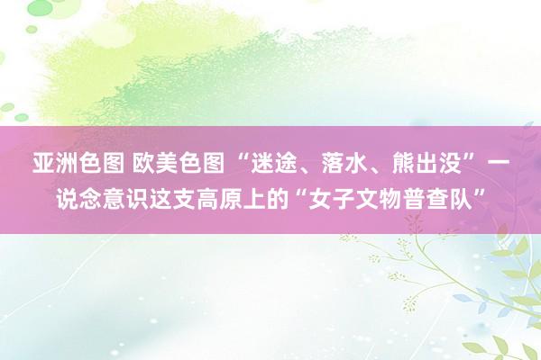 亚洲色图 欧美色图 “迷途、落水、熊出没” 一说念意识这支高原上的“女子文物普查队”