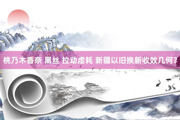 桃乃木香奈 黑丝 拉动虚耗 新疆以旧换新收效几何？