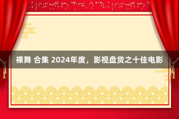 裸舞 合集 2024年度，影视盘货之十佳电影