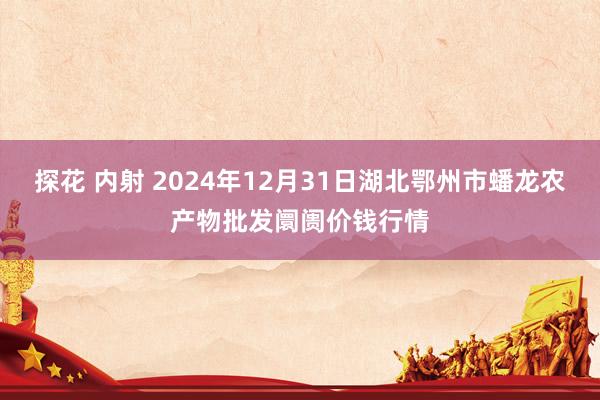探花 内射 2024年12月31日湖北鄂州市蟠龙农产物批发阛阓价钱行情