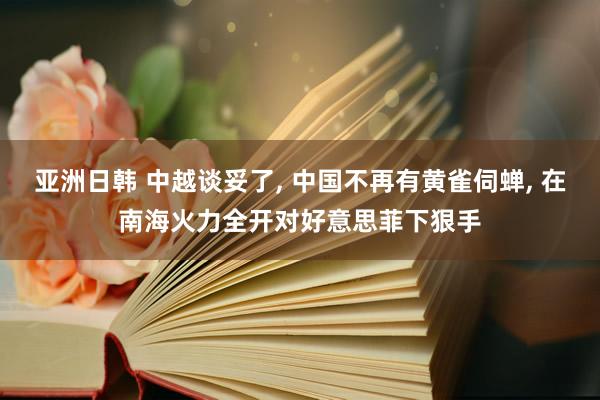 亚洲日韩 中越谈妥了， 中国不再有黄雀伺蝉， 在南海火力全开对好意思菲下狠手