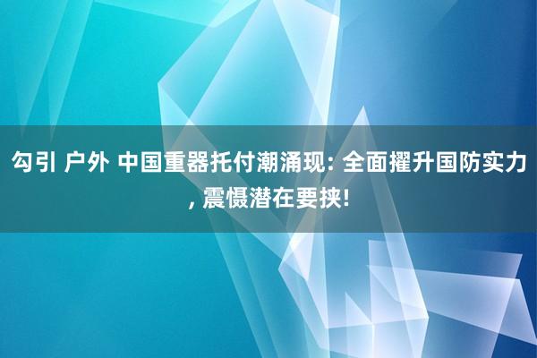 勾引 户外 中国重器托付潮涌现: 全面擢升国防实力， 震慑潜在要挟!