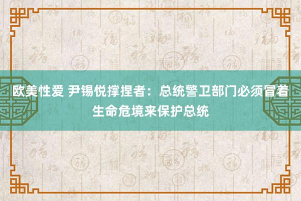 欧美性爱 尹锡悦撑捏者：总统警卫部门必须冒着生命危境来保护总统