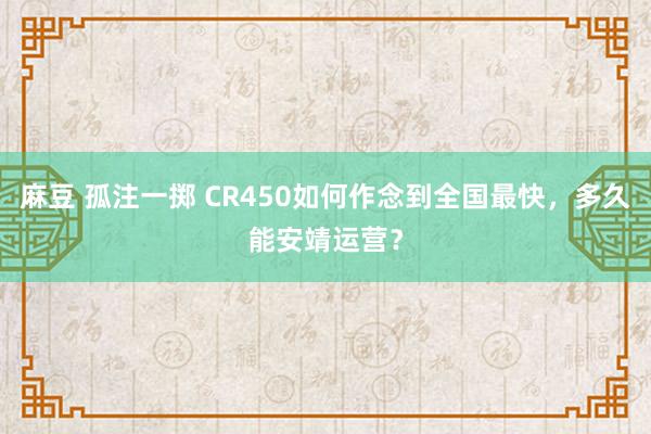 麻豆 孤注一掷 CR450如何作念到全国最快，多久能安靖运营？