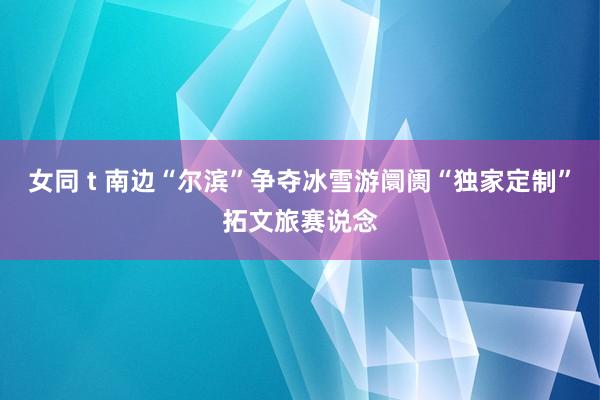 女同 t 南边“尔滨”争夺冰雪游阛阓“独家定制”拓文旅赛说念