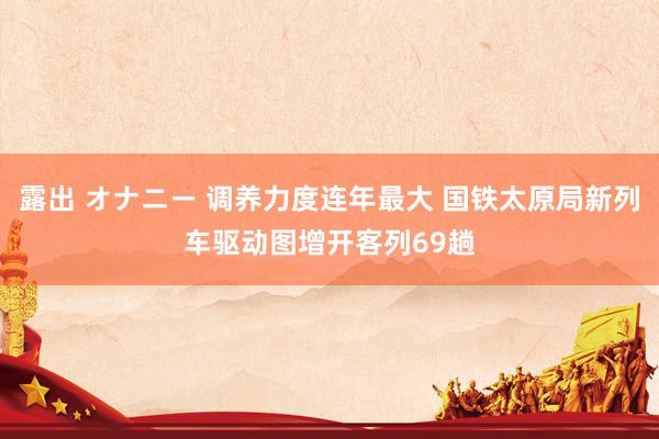 露出 オナニー 调养力度连年最大 国铁太原局新列车驱动图增开客列69趟