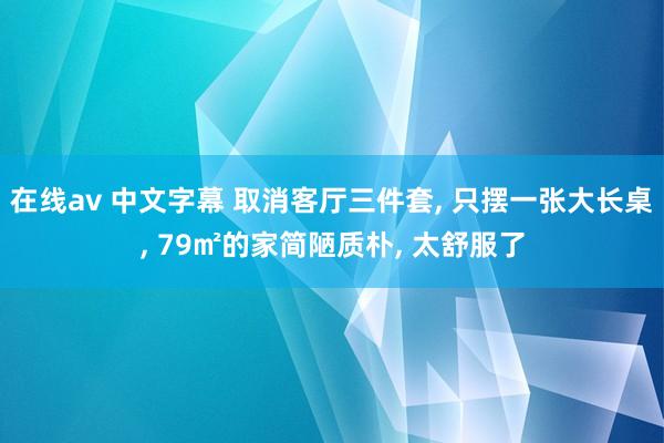 在线av 中文字幕 取消客厅三件套， 只摆一张大长桌， 79㎡的家简陋质朴， 太舒服了