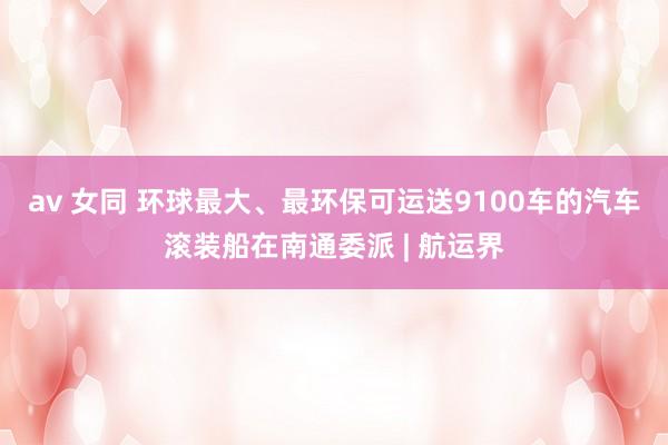 av 女同 环球最大、最环保可运送9100车的汽车滚装船在南通委派 | 航运界