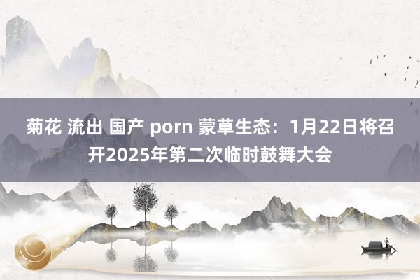菊花 流出 国产 porn 蒙草生态：1月22日将召开2025年第二次临时鼓舞大会