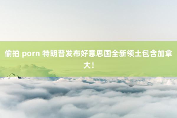 偷拍 porn 特朗普发布好意思国全新领土包含加拿大！