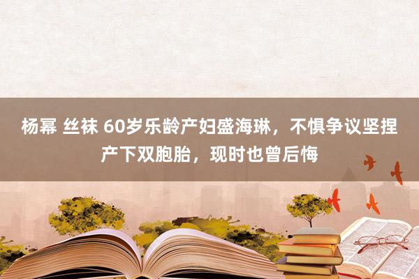 杨幂 丝袜 60岁乐龄产妇盛海琳，不惧争议坚捏产下双胞胎，现时也曾后悔