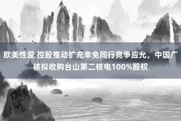 欧美性爱 控股推动扩充幸免同行竞争应允，中国广核拟收购台山第二核电100%股权
