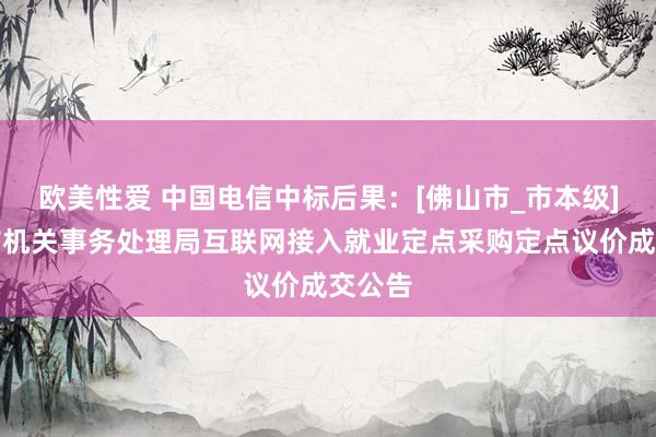 欧美性爱 中国电信中标后果：[佛山市_市本级]佛山市机关事务处理局互联网接入就业定点采购定点议价成交公告